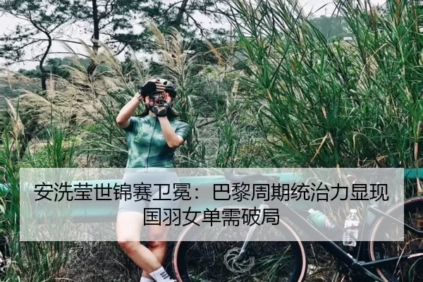 安洗莹世锦赛卫冕：巴黎周期统治力显现 国羽女单需破局